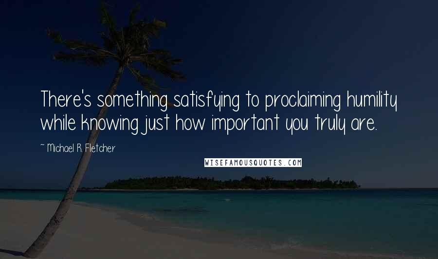 Michael R. Fletcher Quotes: There's something satisfying to proclaiming humility while knowing just how important you truly are.