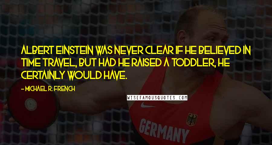 Michael R. French Quotes: Albert Einstein was never clear if he believed in time travel, but had he raised a toddler, he certainly would have.