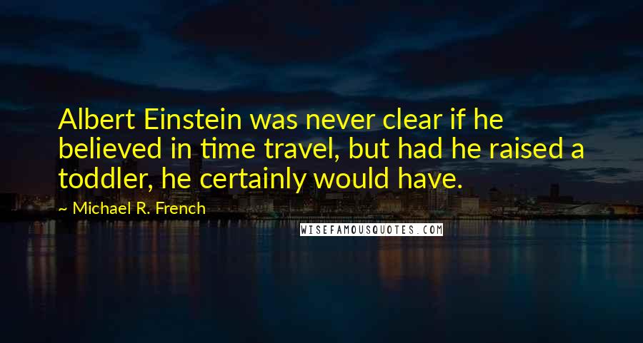 Michael R. French Quotes: Albert Einstein was never clear if he believed in time travel, but had he raised a toddler, he certainly would have.