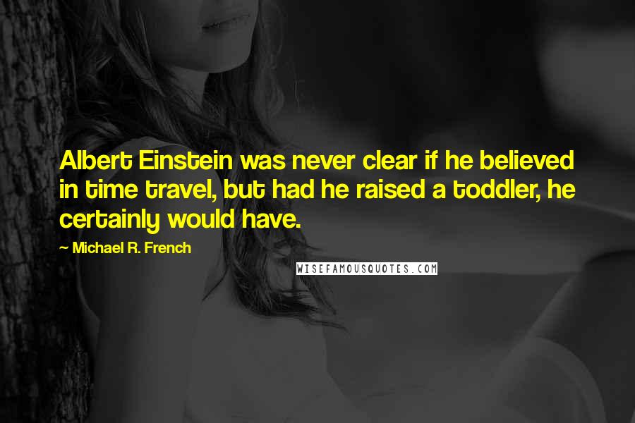 Michael R. French Quotes: Albert Einstein was never clear if he believed in time travel, but had he raised a toddler, he certainly would have.