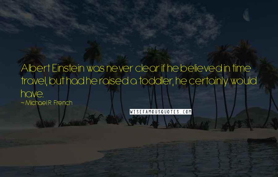 Michael R. French Quotes: Albert Einstein was never clear if he believed in time travel, but had he raised a toddler, he certainly would have.