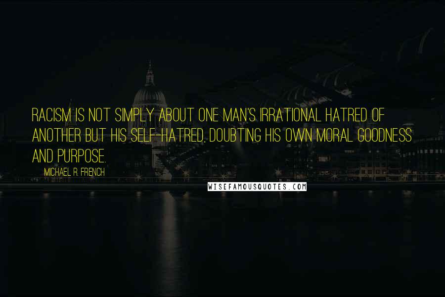 Michael R. French Quotes: Racism is not simply about one man's irrational hatred of another but his self-hatred, doubting his own moral goodness and purpose.