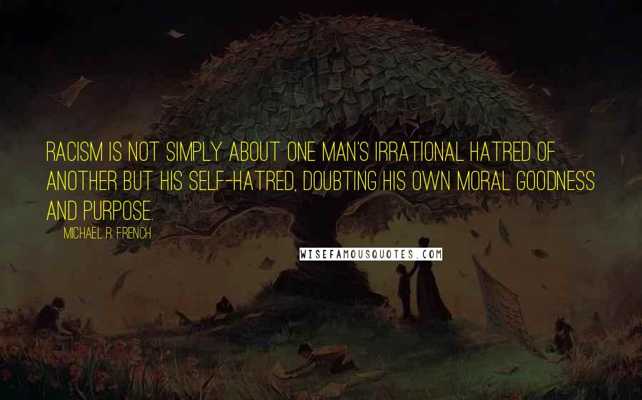 Michael R. French Quotes: Racism is not simply about one man's irrational hatred of another but his self-hatred, doubting his own moral goodness and purpose.