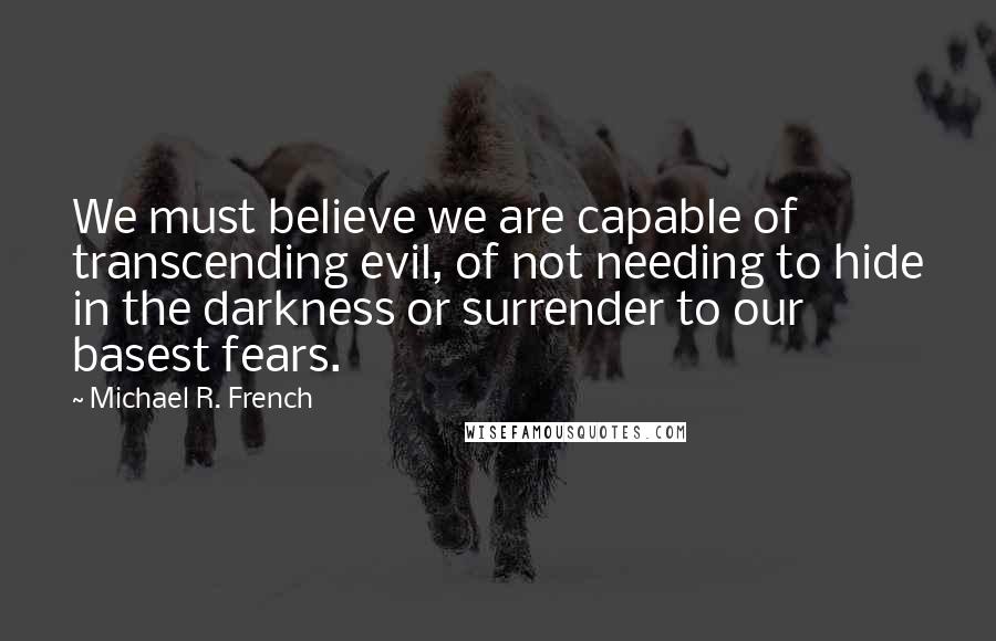 Michael R. French Quotes: We must believe we are capable of transcending evil, of not needing to hide in the darkness or surrender to our basest fears.