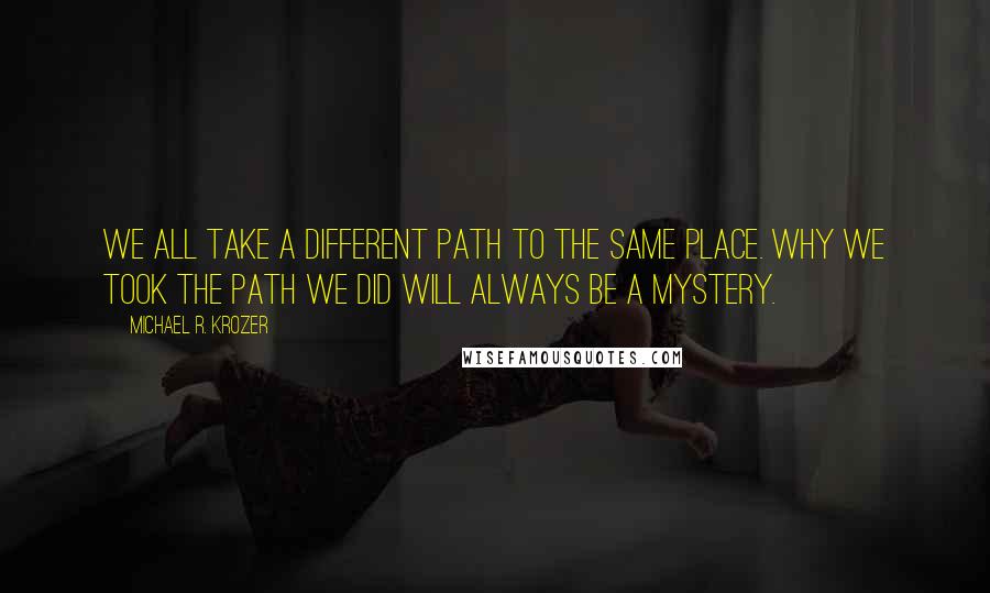Michael R. Krozer Quotes: We all take a different path to the same place. Why we took the path we did will always be a mystery.