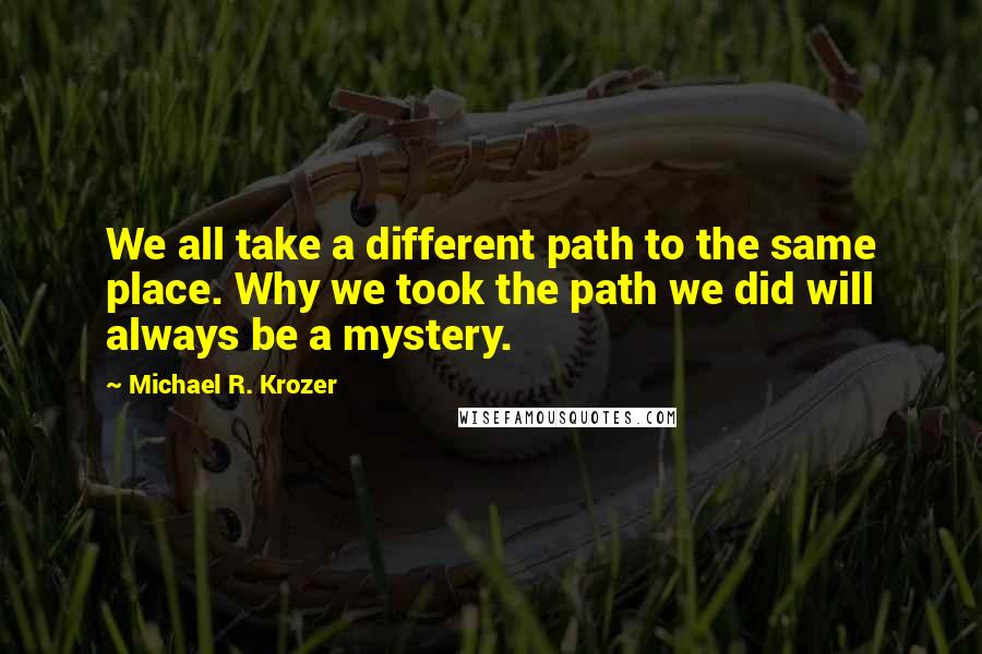 Michael R. Krozer Quotes: We all take a different path to the same place. Why we took the path we did will always be a mystery.