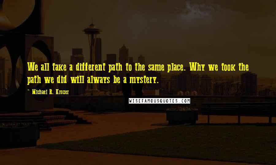 Michael R. Krozer Quotes: We all take a different path to the same place. Why we took the path we did will always be a mystery.