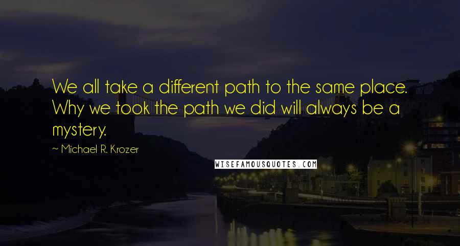 Michael R. Krozer Quotes: We all take a different path to the same place. Why we took the path we did will always be a mystery.