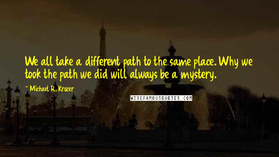 Michael R. Krozer Quotes: We all take a different path to the same place. Why we took the path we did will always be a mystery.