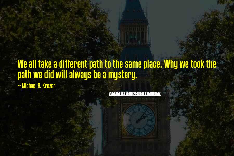 Michael R. Krozer Quotes: We all take a different path to the same place. Why we took the path we did will always be a mystery.
