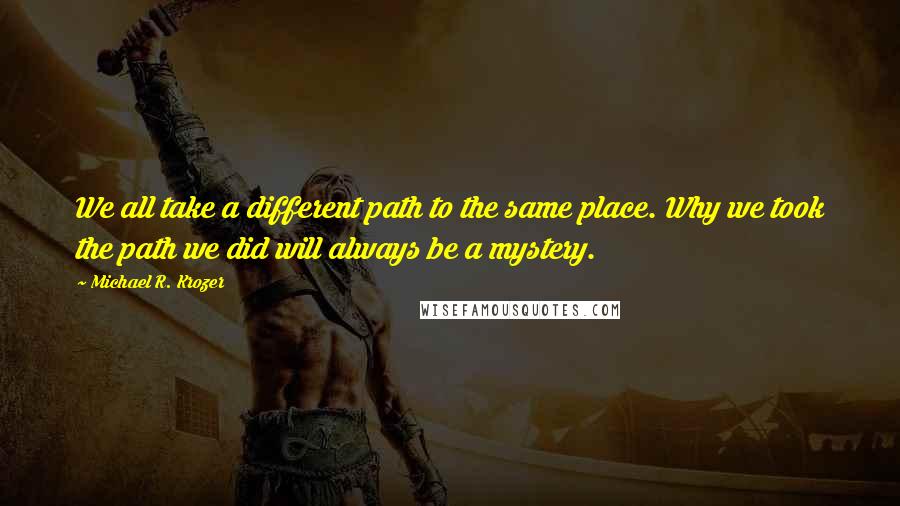 Michael R. Krozer Quotes: We all take a different path to the same place. Why we took the path we did will always be a mystery.