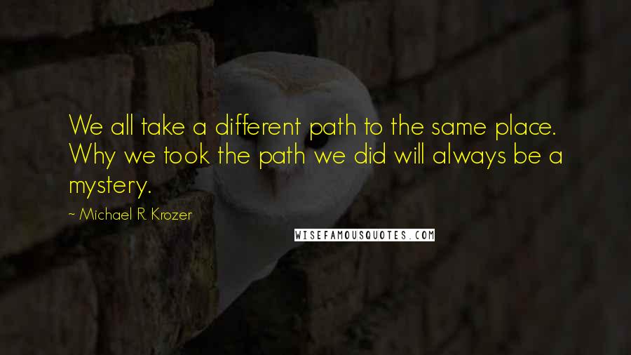 Michael R. Krozer Quotes: We all take a different path to the same place. Why we took the path we did will always be a mystery.