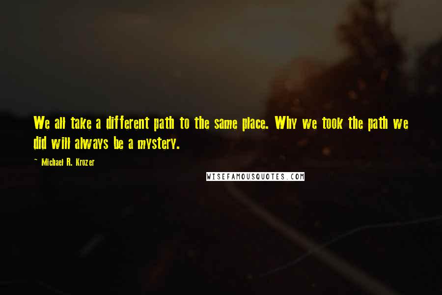 Michael R. Krozer Quotes: We all take a different path to the same place. Why we took the path we did will always be a mystery.