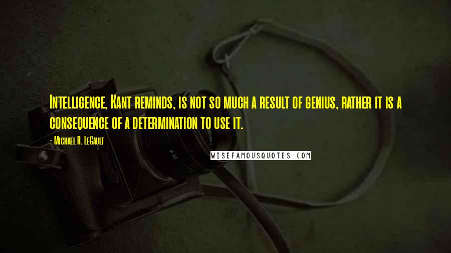 Michael R. LeGault Quotes: Intelligence, Kant reminds, is not so much a result of genius, rather it is a consequence of a determination to use it.