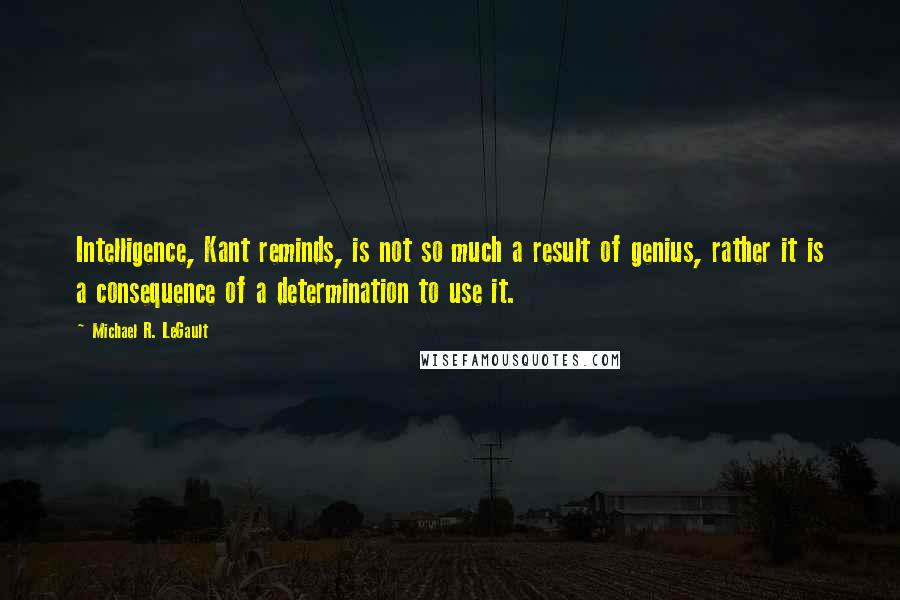 Michael R. LeGault Quotes: Intelligence, Kant reminds, is not so much a result of genius, rather it is a consequence of a determination to use it.