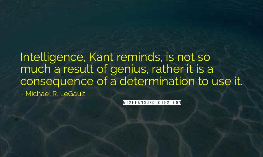 Michael R. LeGault Quotes: Intelligence, Kant reminds, is not so much a result of genius, rather it is a consequence of a determination to use it.