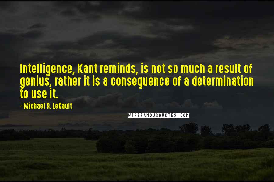 Michael R. LeGault Quotes: Intelligence, Kant reminds, is not so much a result of genius, rather it is a consequence of a determination to use it.
