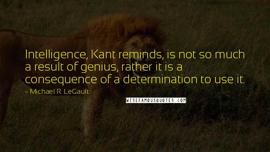 Michael R. LeGault Quotes: Intelligence, Kant reminds, is not so much a result of genius, rather it is a consequence of a determination to use it.