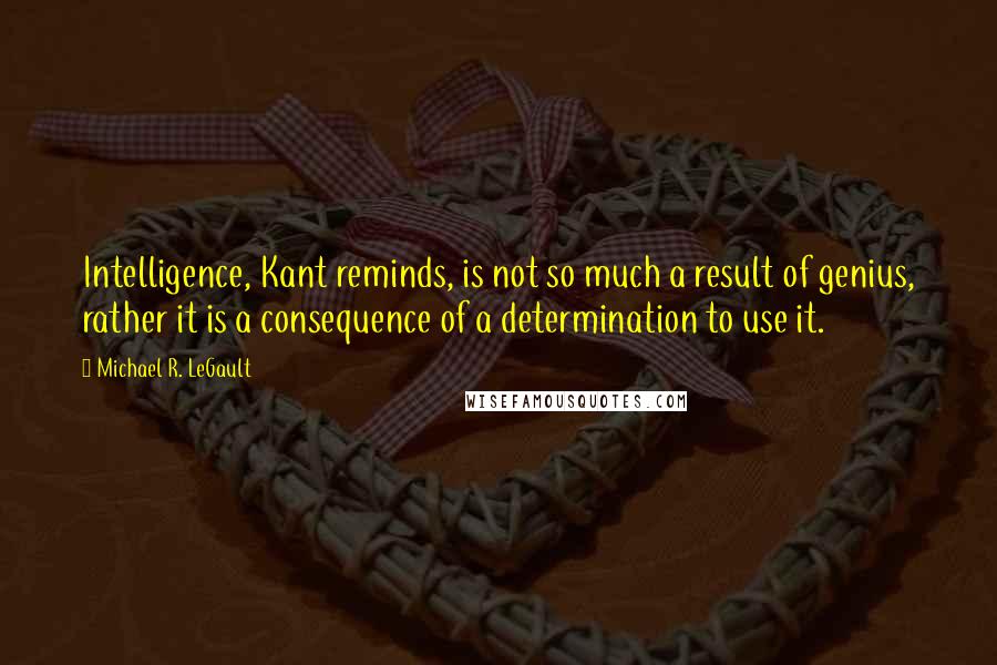 Michael R. LeGault Quotes: Intelligence, Kant reminds, is not so much a result of genius, rather it is a consequence of a determination to use it.