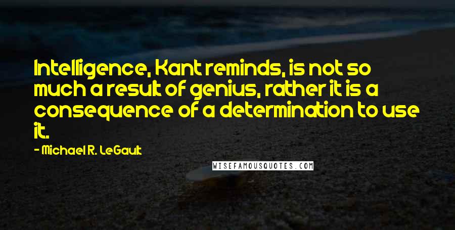 Michael R. LeGault Quotes: Intelligence, Kant reminds, is not so much a result of genius, rather it is a consequence of a determination to use it.