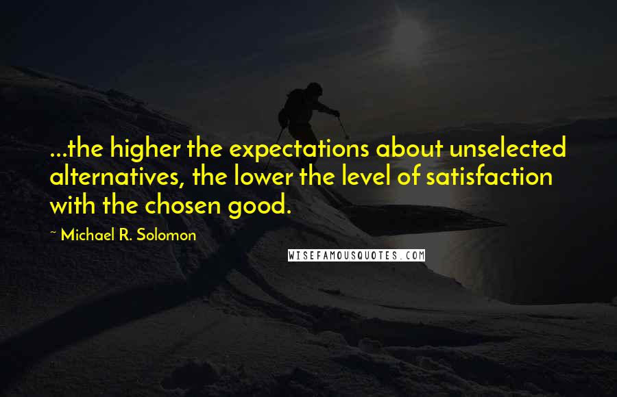 Michael R. Solomon Quotes: ...the higher the expectations about unselected alternatives, the lower the level of satisfaction with the chosen good.