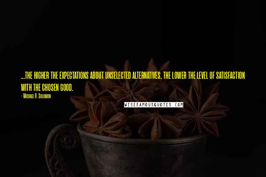 Michael R. Solomon Quotes: ...the higher the expectations about unselected alternatives, the lower the level of satisfaction with the chosen good.