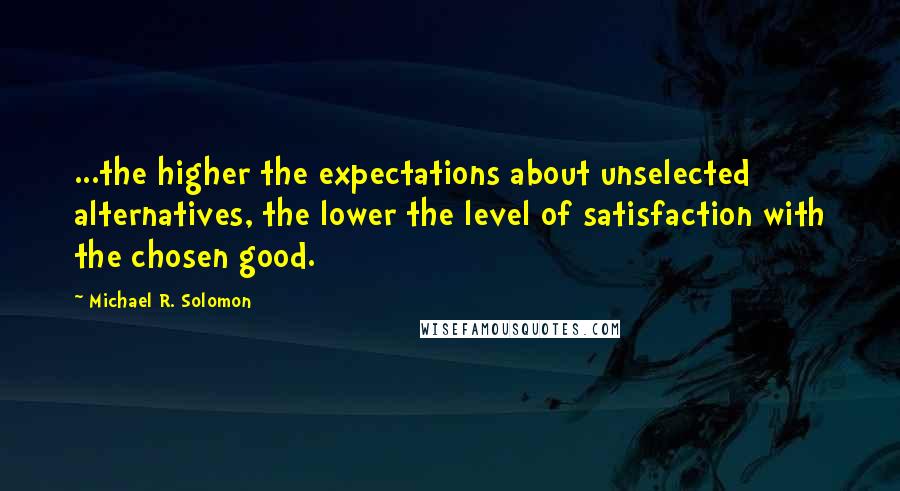 Michael R. Solomon Quotes: ...the higher the expectations about unselected alternatives, the lower the level of satisfaction with the chosen good.