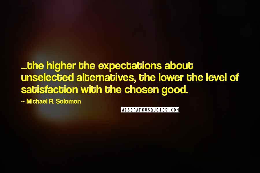 Michael R. Solomon Quotes: ...the higher the expectations about unselected alternatives, the lower the level of satisfaction with the chosen good.