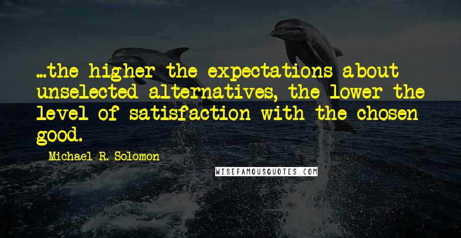 Michael R. Solomon Quotes: ...the higher the expectations about unselected alternatives, the lower the level of satisfaction with the chosen good.