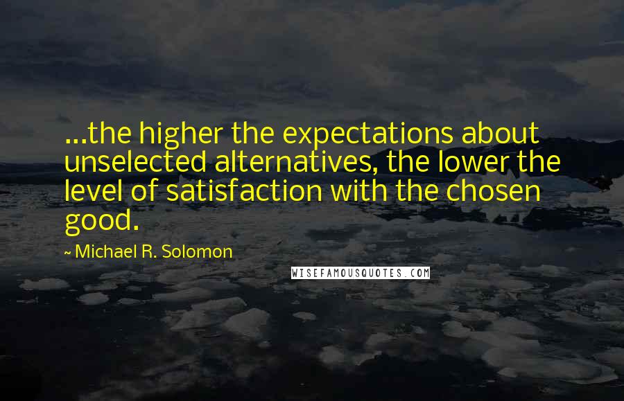 Michael R. Solomon Quotes: ...the higher the expectations about unselected alternatives, the lower the level of satisfaction with the chosen good.