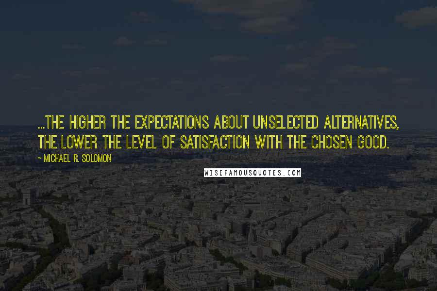 Michael R. Solomon Quotes: ...the higher the expectations about unselected alternatives, the lower the level of satisfaction with the chosen good.