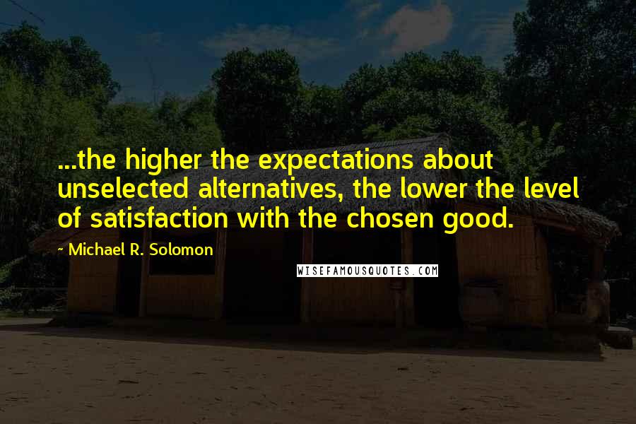 Michael R. Solomon Quotes: ...the higher the expectations about unselected alternatives, the lower the level of satisfaction with the chosen good.