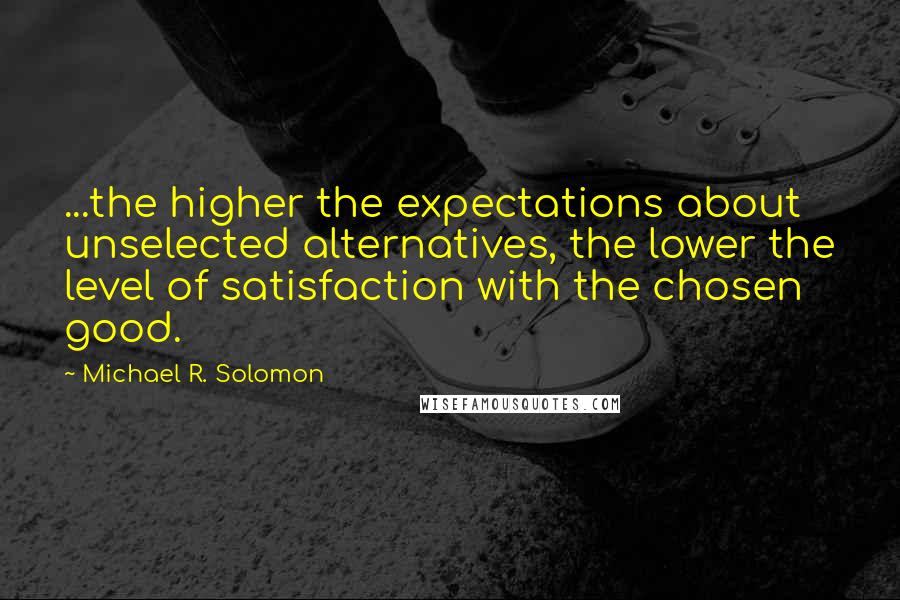 Michael R. Solomon Quotes: ...the higher the expectations about unselected alternatives, the lower the level of satisfaction with the chosen good.