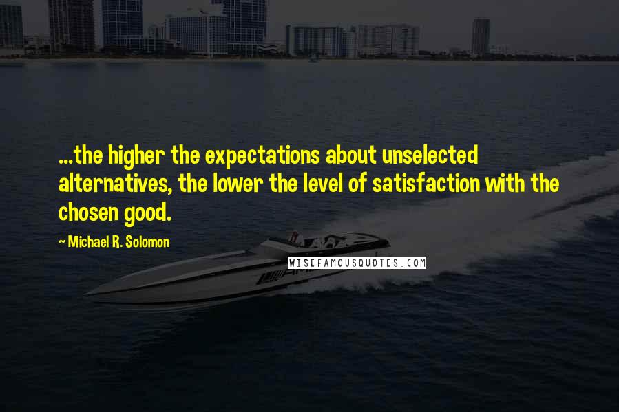 Michael R. Solomon Quotes: ...the higher the expectations about unselected alternatives, the lower the level of satisfaction with the chosen good.