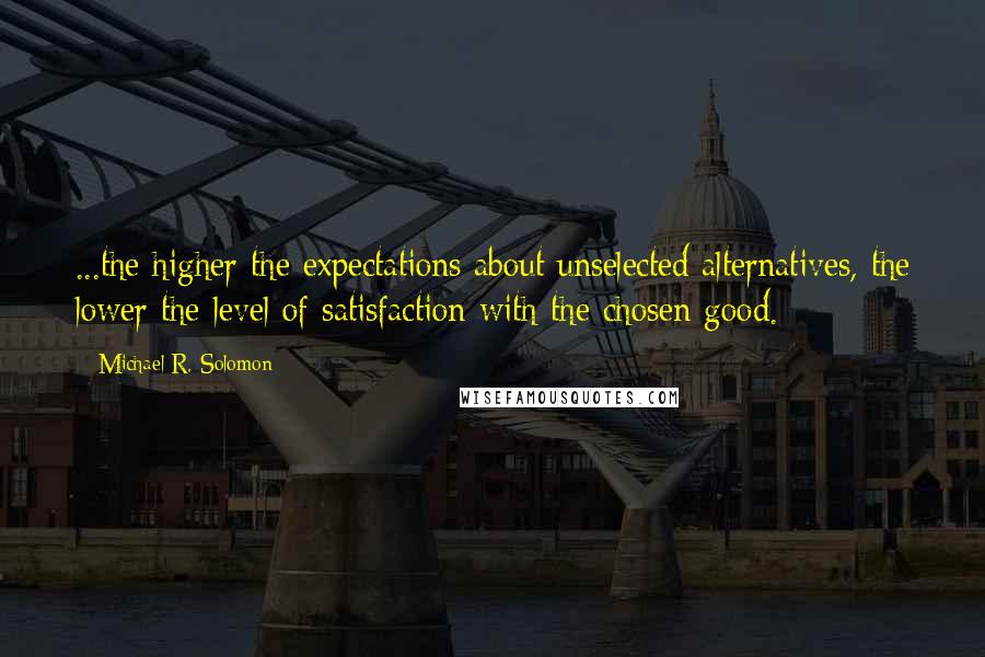 Michael R. Solomon Quotes: ...the higher the expectations about unselected alternatives, the lower the level of satisfaction with the chosen good.