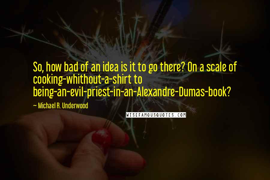 Michael R. Underwood Quotes: So, how bad of an idea is it to go there? On a scale of cooking-whithout-a-shirt to being-an-evil-priest-in-an-Alexandre-Dumas-book?