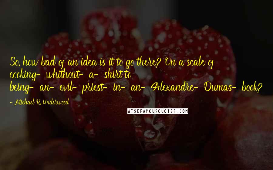 Michael R. Underwood Quotes: So, how bad of an idea is it to go there? On a scale of cooking-whithout-a-shirt to being-an-evil-priest-in-an-Alexandre-Dumas-book?