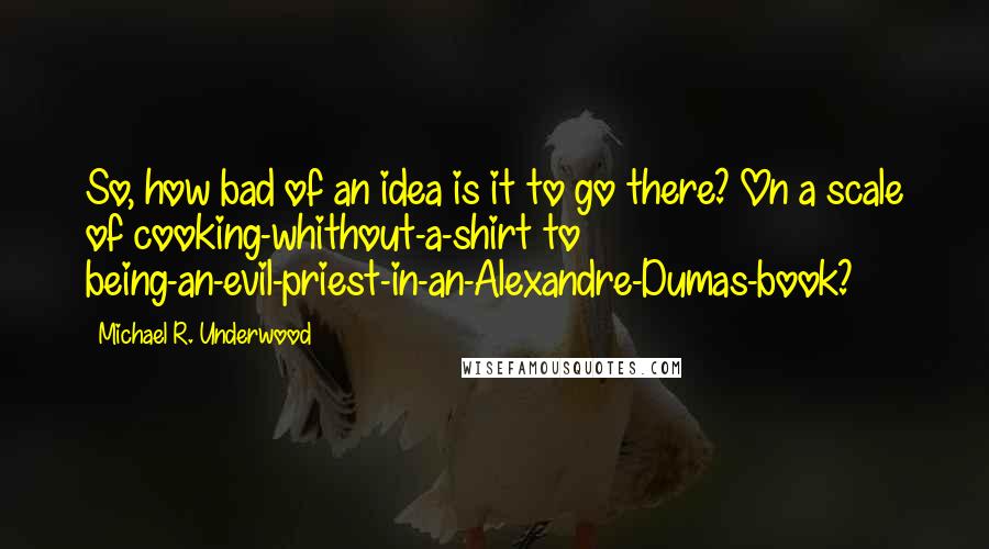 Michael R. Underwood Quotes: So, how bad of an idea is it to go there? On a scale of cooking-whithout-a-shirt to being-an-evil-priest-in-an-Alexandre-Dumas-book?