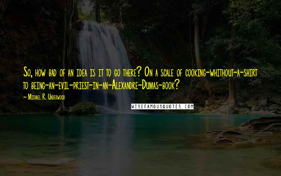 Michael R. Underwood Quotes: So, how bad of an idea is it to go there? On a scale of cooking-whithout-a-shirt to being-an-evil-priest-in-an-Alexandre-Dumas-book?