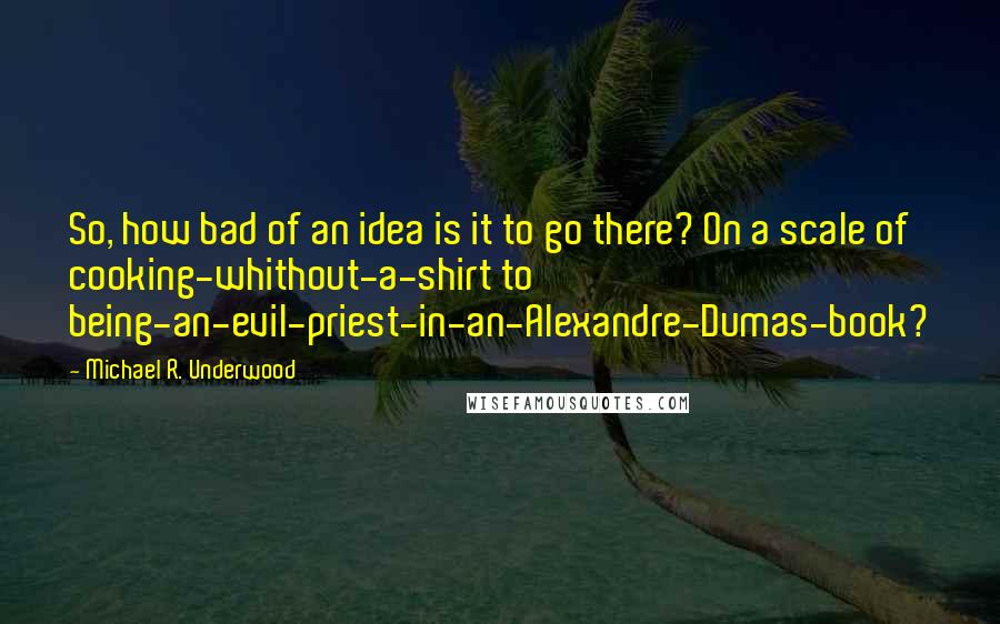 Michael R. Underwood Quotes: So, how bad of an idea is it to go there? On a scale of cooking-whithout-a-shirt to being-an-evil-priest-in-an-Alexandre-Dumas-book?