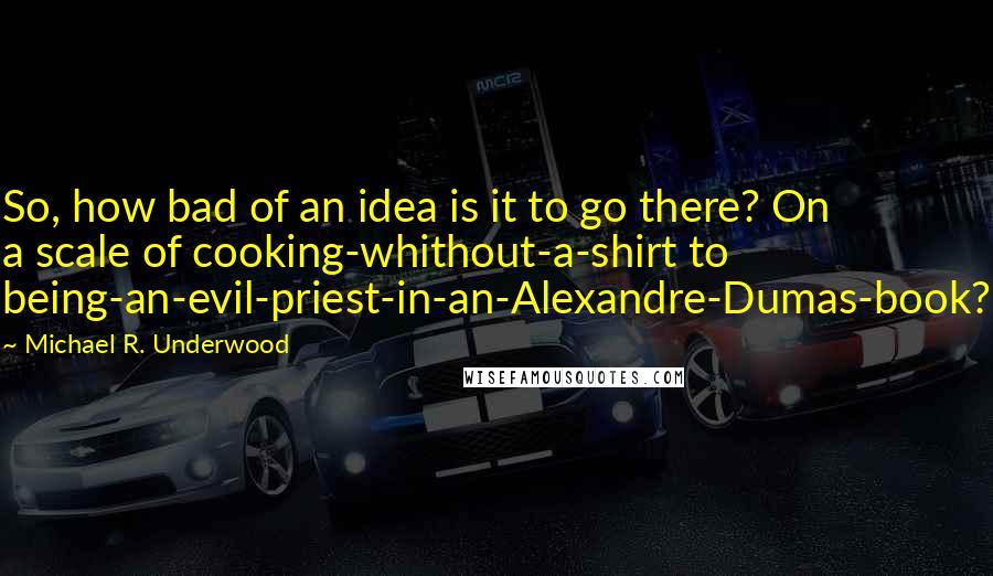 Michael R. Underwood Quotes: So, how bad of an idea is it to go there? On a scale of cooking-whithout-a-shirt to being-an-evil-priest-in-an-Alexandre-Dumas-book?