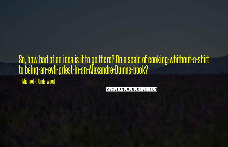 Michael R. Underwood Quotes: So, how bad of an idea is it to go there? On a scale of cooking-whithout-a-shirt to being-an-evil-priest-in-an-Alexandre-Dumas-book?