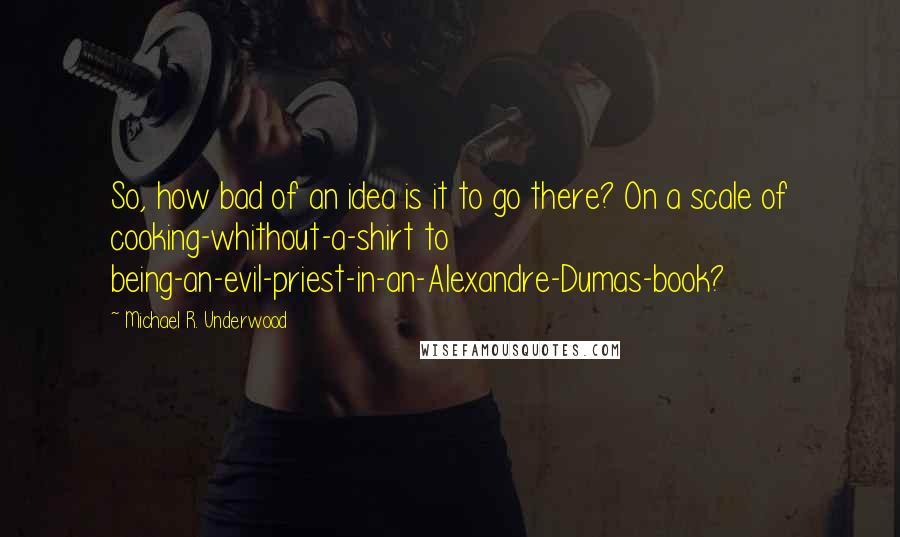 Michael R. Underwood Quotes: So, how bad of an idea is it to go there? On a scale of cooking-whithout-a-shirt to being-an-evil-priest-in-an-Alexandre-Dumas-book?