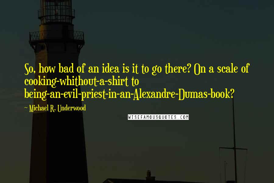 Michael R. Underwood Quotes: So, how bad of an idea is it to go there? On a scale of cooking-whithout-a-shirt to being-an-evil-priest-in-an-Alexandre-Dumas-book?