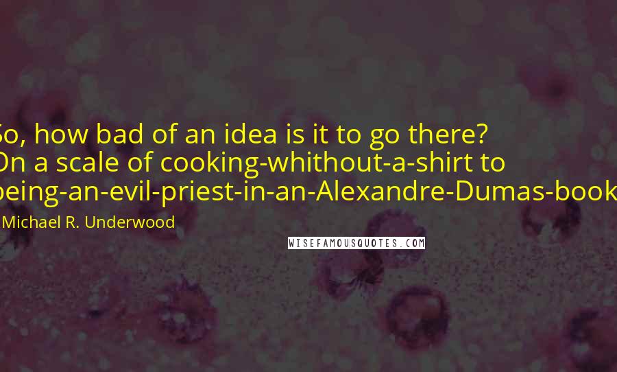 Michael R. Underwood Quotes: So, how bad of an idea is it to go there? On a scale of cooking-whithout-a-shirt to being-an-evil-priest-in-an-Alexandre-Dumas-book?