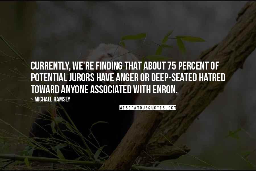 Michael Ramsey Quotes: Currently, we're finding that about 75 percent of potential jurors have anger or deep-seated hatred toward anyone associated with Enron.