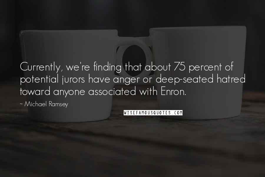 Michael Ramsey Quotes: Currently, we're finding that about 75 percent of potential jurors have anger or deep-seated hatred toward anyone associated with Enron.