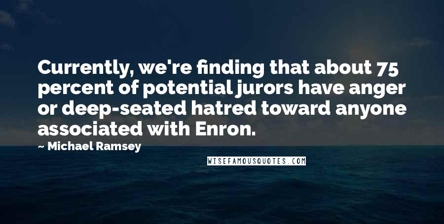 Michael Ramsey Quotes: Currently, we're finding that about 75 percent of potential jurors have anger or deep-seated hatred toward anyone associated with Enron.