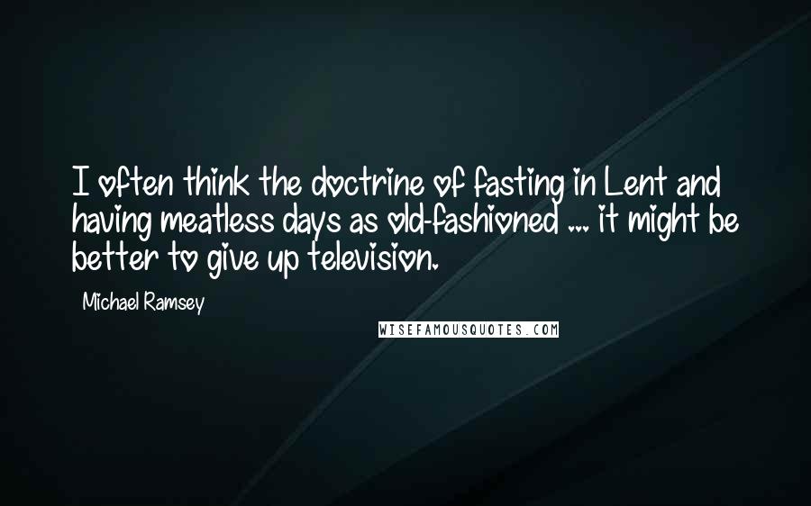 Michael Ramsey Quotes: I often think the doctrine of fasting in Lent and having meatless days as old-fashioned ... it might be better to give up television.