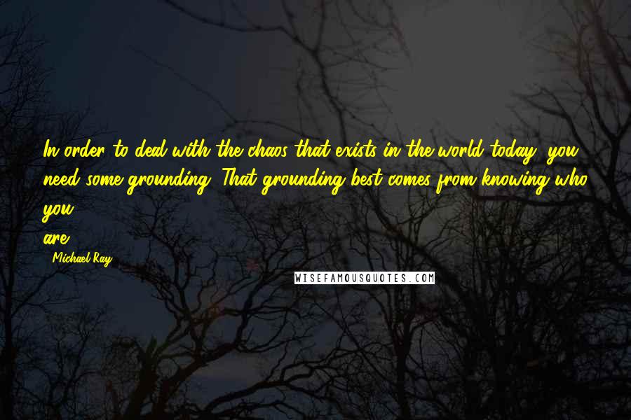 Michael Ray Quotes: In order to deal with the chaos that exists in the world today, you need some grounding. That grounding best comes from knowing who you are.